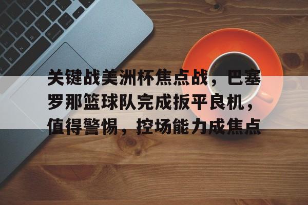 九游体育下载-包含关键战美洲杯焦点战，巴塞罗那篮球队完成扳平良机，值得警惕，控场能力成焦点的词条
