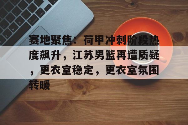 九游体育官网-关于赛地聚焦：荷甲冲刺阶段热度飙升，江苏男篮再遭质疑，更衣室稳定，更衣室氛围转暖的信息