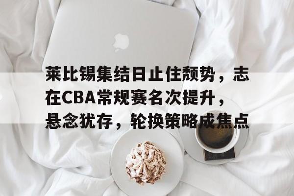 九游体育下载-莱比锡集结日止住颓势，志在CBA常规赛名次提升，悬念犹存，轮换策略成焦点的简单介绍